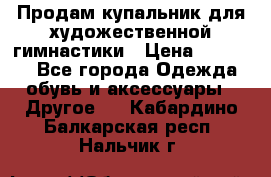 Продам купальник для художественной гимнастики › Цена ­ 18 000 - Все города Одежда, обувь и аксессуары » Другое   . Кабардино-Балкарская респ.,Нальчик г.